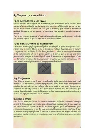 Reflexiones y matemáticas:
* Los matemáticos y las vacas:
Es una historia de un lógico, un matemático y un economista. Ellos ven una vaca
marrón, el economista dijo que las vacas eran marrones, el lógico dijo que no era así,
que las vacas tienen al menos un lado que es marrón y por ultimo el matemático
confiado dijo que no era así, que hay al menos una vaca uno de cuyos lados parece ser
marrón.
Pues si nos ponemos a razonar el matemático es el unido que podría sostener su teoría
con pruebas, a pesar de que las otras dos se escuchen acertadas.

*Una manera grafica de multiplicar:
Existe una manera grafica para multiplicar, por ejemplo se quiere multiplicar 12x13,
primero esta el numero 12 por lo que se dibuja una recta en diagonal, como el numero
12 sigue con un 2 se dibujan las dos líneas paralelas (1), ahora se va al segundo numero
de la multiplicación, el 13, el primer digito es 1 por lo que se dibuja una línea
perpendicular a la que se había dibujado antes, lo mismo con el segundo digito, el tres
(2). Por ultimo se suman las intersecciones y se cuenta de manera encolumnada (3).
Esta manera de multiplicar muestra una propiedad distributiva.




                 (1)                             (2)                           (3)

Sophie Germain:
Esta historia narra a cerca de una chica llamada Sophie que estaba interesada en el
mundo de las matemáticas, sin embargo por el solo hecho de ser mujer no le permitían
estudiar las matemáticas, sin embargo ella no se rindió y para poder lograr que se
aceptaran sus investigaciones se hizo pasar por un hombre, esto nos demuestra que
aunque haya obstáculos como el del genero, no hay razones para rendirnos siempre y
cuando sea algo que anhelemos con el corazón.

Estimar y errar:
Esta lectura narra que día con día uno se acostumbra a redondear cantidades como por
ejemplo la hora, cuando uno realiza una estimación de cualquier tipo lo mas seguro es
que erre al resultado exacto. En muchas ocasiones se piensa que la palabra error e igual
a equivocación cuando no es así. En todo caso se habla de imprecisión, en el caso de que
se necesite ser muy especifico en la solución se puede anotar un margen de error, sin
embargo en muchas ocasiones no necesitamos hacer esto, al estimar uno tambien realiza
matemáticas.



                                                                                      5
 