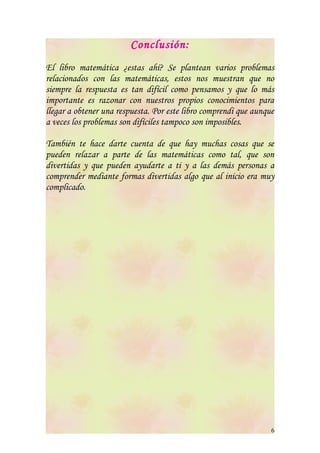 Conclusión:
El libro matemática ¿estas ahí? Se plantean varios problemas
relacionados con las matemáticas, estos nos muestran que no
siempre la respuesta es tan difícil como pensamos y que lo más
importante es razonar con nuestros propios conocimientos para
llegar a obtener una respuesta. Por este libro comprendí que aunque
a veces los problemas son difíciles tampoco son imposibles.

También te hace darte cuenta de que hay muchas cosas que se
pueden relazar a parte de las matemáticas como tal, que son
divertidas y que pueden ayudarte a ti y a las demás personas a
comprender mediante formas divertidas algo que al inicio era muy
complicado.




                                                                  6
 
