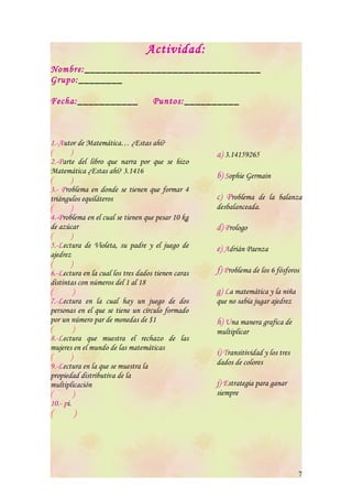 Actividad:
Nombre: ________________________________
Grupo: ________

Fecha: ___________                  Puntos: __________



1.-Autor de Matemática… ¿Estas ahí?
(       )                                           a) 3.14159265
2.-Parte del libro que narra por que se hizo
Matemática ¿Estas ahí? 3.1416
(       )
                                                    b) Sophie Germain
3.- Problema en donde se tienen que formar 4
triángulos equiláteros                              c) Problema de la balanza
(       )                                           desbalanceada.
4.-Problema en el cual se tienen que pesar 10 kg
de azúcar                                           d) Prologo
(       )
5.-Lectura de Violeta, su padre y el juego de       e) Adrián Paenza
ajedrez
(       )
6.-Lectura en la cual los tres dados tienen caras   f) Problema de los 6 fósforos
distintas con números del 1 al 18
(        )                                          g) La matemática y la niña
7.-Lectura en la cual hay un juego de dos           que no sabía jugar ajedrez
personas en el que se tiene un círculo formado
por un número par de monedas de $1                  h) Una manera grafica de
(        )                                          multiplicar
8.-Lectura que muestra el rechazo de las
mujeres en el mundo de las matemáticas
(       )
                                                    i) Transitividad y los tres
9.-Lectura en la que se muestra la                  dados de colores
propiedad distributiva de la
multiplicación                                      j) Estrategia para ganar
(        )                                          siempre
10.- pi.
(       )




                                                                                  7
 