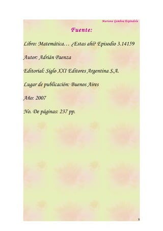 Mariana Gamboa Espíndola


                     Fuente:

Libro: Matemática… ¿Estas ahí? Episodio 3.14159

Autor: Adrián Paenza

Editorial: Siglo XXI Editores Argentina S.A.

Lugar de publicación: Buenos Aires

Año: 2007

No. De páginas: 237 pp.




                                                                8
 