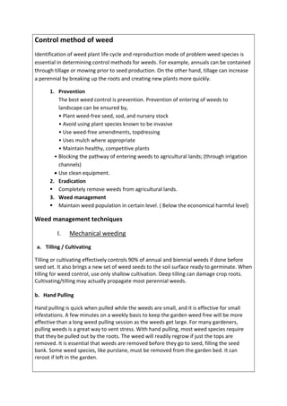 Control method of weed
Identification of weed plant life cycle and reproduction mode of problem weed species is
essential in determining control methods for weeds. For example, annuals can be contained
through tillage or mowing prior to seed production. On the other hand, tillage can increase
a perennial by breaking up the roots and creating new plants more quickly.
1. Prevention
The best weed control is prevention. Prevention of entering of weeds to
landscape can be ensured by,
• Plant weed-free seed, sod, and nursery stock
• Avoid using plant species known to be invasive
• Use weed-free amendments, topdressing
• Uses mulch where appropriate
• Maintain healthy, competitive plants
• Blocking the pathway of entering weeds to agricultural lands; (through irrigation
channels)
 Use clean equipment.
2. Eradication
 Completely remove weeds from agricultural lands.
3. Weed management
 Maintain weed population in certain level. ( Below the economical harmful level)
Weed management techniques
I. Mechanical weeding
a. Tilling / Cultivating
Tilling or cultivating effectively controls 90% of annual and biennial weeds if done before
seed set. It also brings a new set of weed seeds to the soil surface ready to germinate. When
tilling for weed control, use only shallow cultivation. Deep tilling can damage crop roots.
Cultivating/tilling may actually propagate most perennial weeds.
b. Hand Pulling
Hand pulling is quick when pulled while the weeds are small, and it is effective for small
infestations. A few minutes on a weekly basis to keep the garden weed free will be more
effective than a long weed pulling session as the weeds get large. For many gardeners,
pulling weeds is a great way to vent stress. With hand pulling, most weed species require
that they be pulled out by the roots. The weed will readily regrow if just the tops are
removed. It is essential that weeds are removed before they go to seed, filling the seed
bank. Some weed species, like purslane, must be removed from the garden bed. It can
reroot if left in the garden.
 