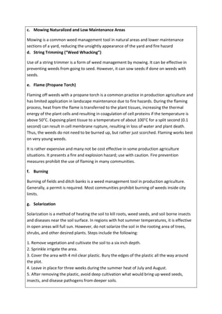 c. Mowing Naturalized and Low Maintenance Areas
Mowing is a common weed management tool in natural areas and lower maintenance
sections of a yard, reducing the unsightly appearance of the yard and fire hazard
d. String Trimming (“Weed Whacking”)
Use of a string trimmer is a form of weed management by mowing. It can be effective in
preventing weeds from going to seed. However, it can sow seeds if done on weeds with
seeds.
e. Flame (Propane Torch)
Flaming off weeds with a propane torch is a common practice in production agriculture and
has limited application in landscape maintenance due to fire hazards. During the flaming
process, heat from the flame is transferred to the plant tissues, increasing the thermal
energy of the plant cells and resulting in coagulation of cell proteins if the temperature is
above 50°C. Exposing plant tissue to a temperature of about 100°C for a split second (0.1
second) can result in cell membrane rupture, resulting in loss of water and plant death.
Thus, the weeds do not need to be burned up, but rather just scorched. Flaming works best
on very young weeds.
It is rather expensive and many not be cost effective in some production agriculture
situations. It presents a fire and explosion hazard; use with caution. Fire prevention
measures prohibit the use of flaming in many communities.
f. Burning
Burning of fields and ditch banks is a weed management tool in production agriculture.
Generally, a permit is required. Most communities prohibit burning of weeds inside city
limits.
g. Solarization
Solarization is a method of heating the soil to kill roots, weed seeds, and soil borne insects
and diseases near the soil surface. In regions with hot summer temperatures, it is effective
in open areas will full sun. However, do not solarize the soil in the rooting area of trees,
shrubs, and other desired plants. Steps include the following:
1. Remove vegetation and cultivate the soil to a six inch depth.
2. Sprinkle irrigate the area.
3. Cover the area with 4 mil clear plastic. Bury the edges of the plastic all the way around
the plot.
4. Leave in place for three weeks during the summer heat of July and August.
5. After removing the plastic, avoid deep cultivation what would bring up weed seeds,
insects, and disease pathogens from deeper soils.
 