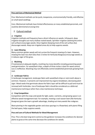 Pros and Cons of Mechanical Method
Pros: Mechanical methods can be quick, inexpensive, environmentally friendly, and effective
on small weed seedlings.
Cons: Mechanical methods have limited effectiveness on many established perennials, and
could be detrimental at wrong time
2. Cultural method
a) Irrigation
Irrigation methods and frequency have a direct influence on weeds. Infrequent, deep
irrigation droughts out many shallow rooted weeds. Sprinkler irrigation (wetting the entire
soil surface) encourages weeds. Drip irrigation (keeping most of the soil surface dry)
discourages weeds. Keep non-irrigated areas dry to help suppress weeds.
b) Lawn Mowing
Many common garden weeds will not survive the frequent mowing of a lawn. However,
mowing the lawn too short (less than 2 inches for Kentucky bluegrass) encourage weeds as
it reduces vigor of the grass.
c) Mulching
If maintained at adequate depths, mulching has many benefits including preventing weed
seed germination. For wood/bark chips, a depth of three inches is best for weed control.
Less is ineffective. Mulching may not effectively control established perennials growing from
root.
d) Landscape Fabrics
In landscape management, landscape fabric with wood/bark chips or rock mulch above is
common. However, it prevents soil improvement by organic breakdown, decreasing plant
vigor. Weed seeds that germinate above the fabric layer will be difficult to pull and must be
removed with herbicides. Use of landscape fabric should be considered as a deferred
maintenance technique rather than a low maintenance technique.
e) Crop Competition
Competition with the crops and weeds for light, water, nutrients, and growing space is an
effective weed management tool. For example, mowing a cool season lawn (like Kentucky
bluegrass) gives the lawn a growth advantage, shading out many weeds like crabgrass.
Block planting in the vegetable garden and close spacings in a flowerbed, with plants filling
the bed space, helps suppress weeds.
Pros and cons of Cultural Methods for Weed Management
Pros: This is the best long-term control as the gardener increases the conditions for desired
plants to grow at the same time decrease the conditions for weeds.
 