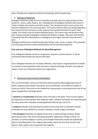 Cons: Possibly more expensive and time-consuming; control may be slow.
3. Biological Methods
Biological methods include the use of carefully screened insects to attack portions of the
weed (i.e., stems, seeds, flowers, etc.). Development of biological methods with insects is
rather complex and must be used with caution. The introduced insects must survive and
become established in the new ecosystem. The insects need to reduce the weed population,
but cannot entirely eliminate it as the weeds as that would eliminate the insect’s food
supply. The insects must not attach beneficial plants. The insects must not become insect
pest. A great example of biological methods that failed is earwigs. They were intentionally
introduced into the United States as a biological control agent and have since become a
pest.
Biological methods also include the grazing of sheep, cows, horses, or goats. The purposeful
use of grazing animals to control weed patches can be extremely expensive.
Pros and cons of Biological Methods for Weed Management
Pros: Biological methods can be an inexpensive, long-term control solution. It can be
environmentally friendly and require little labor.
Cons: Biological methods are not always effective, may require a large population of weeds
to maintain insect populations (will not work in backyard setting), and does not eradicate
weeds. Insects can sometimes attack non-target plants.
4. Chemical weed control (herbicides)
The use of herbicides is the use of chemicals that disrupt key physiological processes in
plants, leading to plant death. Among the various herbicides, many different modes of
action are found. Chemicals can be divided into many groups in according to the time of use,
place of application and target plants.
• Systemic or Translocated herbicides move internally in the plant. They must be applied
during period of active growth with adequate water. Systemic herbicides are especially good
for many perennials. Examples include glyphosate (Round-up), and 2,4-D.
• Contact herbicides only desiccate the portion of the plant that is contacted. Contact
herbicides are most effective on annuals. Examples include vinegar and diquat.
• Pre-emergent herbicides are applied to soil prior to weed seed germination, killing
germinating seeds. They will not kill growing weeds. Application timing is critical. For
example, to control crabgrass in lawns, pre-emergent herbicides need to be applied late
April to early May before the crabgrass germinates, about the time that common lilac
blooms. Most require soil incorporation by irrigation.
 