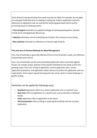Some desired crops germinating from seeds may also be killed. For example, do not apply
pre-emergent herbicides prior to seeding or laying sod. Uniform application and strict
adherence to application rate are essential for attaining good weed control and for
preventing injury to landscape plants.
• Post-emergent herbicides are applied to foliage of actively growing plants. Example
include 2,4-D, and glyphosate (Round-up).
• Selective herbicides control a limited group of plants, like monocots versus dicots.
• Non-selective herbicides are effective on a broad range of plants.
Pros and cons of chemical Methods for Weed Management
Pros: Use of herbicides is generally effective (if the correct herbicide is used), cost-effective,
and provides quick control.
Cons: Use of herbicides can be environmentally problematic when incorrectly applied.
Proper use includes proper selection of the specific herbicide for the weeds and for the
growing crops in the area, timing of application, correct application rates, correct
application procedures, and application safety measure to protect the application and non-
target plants. Some require special licensing and may not be used in a home landscape or
garden setting.
Herbicides can be applied by followings ways,
 Broadcast application refers to a uniform application over a treatment area.
 Spot treat refers to application to a specific area, such as directly to individual
weeds.
 Foliar application refer to application to the leaves
 Soil incorporation refers to tilling or watering the herbicide into the soil after
application.
 