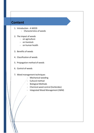 Content
1. Introduction - A WEED
- Characteristics of weeds
2. The impact of weeds
- on agriculture
- on livestock
- on human health
3. Benefits of weeds
4. Classification of weeds
5. Propagation method of weeds
6. Control of weeds
7. Weed management techniques
- Mechanical weeding
- Cultural method
- Biological Methods
- Chemical weed control (herbicides)
- Integrated Weed Management (IWM)
 