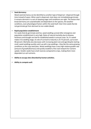  Seed dormancy
Weed seed dormancy can be identified as another type of dispersal—dispersal through
time instead of space. When seed is dispersed, most does not immediately germinate.
It remains dormant in a sort of sleeping stage until conditions are right. The factors that
break dormancy are unpredictable and dependent on the species, the weather
conditions, even physiological factors within the seed itself. Over time seeds that do
not germinate go from dormant to non-viable (dead).
 Rapid population establishment
For seeds that do germinate and live, weed seedling survival after emergence and
population establishment is very high. Rates of natural mortality due to disease,
herbivory and drought are low for established weeds in annual crops. So, if a weed
makes it to seedling stage, its rate of survival to maturity is 25-75 percent, up to even
90 percent. Mortality also decreases with increasing plant size and age.Despite starting
small, weed seedlings quickly catch up with crop seedlings—they like the same growing
conditions as the crop seed does. Weed seedlings have a very high relative growth rate
(amount of growth/biomass) and quickly establish a fine root network for nutrient
uptake. Smaller seeds have small reserves compared to crops, making them more
dependent on soil nutrients.
 Ability to occupy sites disturbed by human activities.
 Ability to compete well.
 