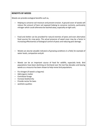 BENEFITS OF WEEDS
Weeds can provide ecological benefits such as,
 Helping to conserve soil moisture and prevent erosion. A ground cover of weeds will
reduce the amount of bare soil exposed helping to conserve nutrients, particularly
nitrogen which could otherwise be leached away, especially on light soils.
 Food and shelter can be provided for natural enemies of pests and even alternative
food sources for crop pests. The actual presence of weed cover may be a factor in
increasing effectiveness of biological control of pests and reducing pest damage.
 Weeds can also be valuable indicators of growing conditions in a field, for example of
water levels, compaction and pH.
 Weeds can be an important source of food for wildlife, especially birds. Bird
populations have been declining on farmland over the last few decades and leaving
weeds as a resource has been shown to help revive bird populations.
 Fix nitrogen (if weed is a legume)
 Add organic matter
 Contribute forage
 Increase biodiversity
 Provide nectar for bees
 aesthetic qualities
 