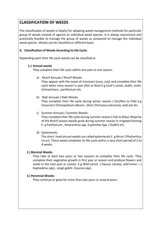 CLASSIFICATION OF WEEDS
The classification of weeds is helpful for adopting weed management methods for particular
group of weeds instead of against an individual weed species. It is always economical and
practically feasible to manage the group of weeds as compared to manage the individual
weed species. Weeds can be classified on different basis.
A. Classification of Weeds According to Life Cycle:
Depending upon their life cycle weeds can be classified as
1.) Annual weeds
They complete their life cycle within one year or one season.
a) Kharif Annuals / Kharif Weeds:
They appear with the onset of monsoon (June, July) and complete their life
cycle when rainy season is over (Oct or Nov) E.g Cock’s comb, dudhi, math,
chimanchara , parthenium etc.
b) Rabi Annuals / Rabi Weeds:
They complete their life cycle during winter season ( Oct/Nov to Feb) E.g
Vasanvel ( Chenopodium album) , Ghol ( Portulaca oleracea), wild oat etc.
c) Summer Annuals / Summer Weeds:
They complete their life cycle during summer season ( Feb to May), Majority
of the Kharif seaosn weeds grow during summer season in irrigated farming
E. g Parthenium , Amaranthus spp. Euphorbia Spp. ( Dudhi) etc.
d) Ephemerals:
The short- lived annual weeds are called ephemerals E. g Niruri ( Phyllanthus
niruri). These weed completes its life cycle within a very short period of 2 to
4 weeks.
2.) Biennial Weeds:
They take at least two years or two seasons to complete their life cycle. They
complete their vegetative growth in first year or season and produce flowers and
seeds in the next year or season. E.g Wild carrot- ( Daucas carota), wild onion – (
Asphodelus spp) , Jangli gobhi- (Launea spp).
3.) Perennial Weeds:
They continue or grow for more than two years or several years.
 