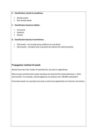 E. Classification, based on woodiness.
 Woody weeds
 Non woody weeds
F. Classification based on habitat.
 Terrestrial
 Epiphytic
 Aquatic
G. Classification based on harmfulness.
 Soft weeds - not causing many problems to crop plants.
 Hard weeds – Compete with crop plants & reduces the yield drastically.
Propagation method of weeds
Weeds have two main modes of reproduction, by seed or vegetatively.
Most annuals and biennials weeds reproduce by seed and the seed production is often
quite prolific. For example, redroot pigweed can produce over 100,000 seeds/plant.
Perennials weeds can reproduce by seed as well as by vegetatively via rhizomes and stolons.
 