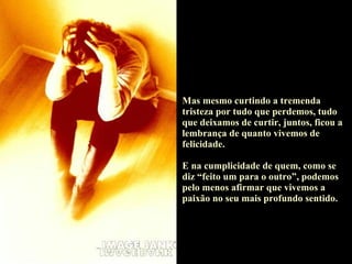 Mas mesmo curtindo a tremenda tristeza por tudo que perdemos, tudo que deixamos de curtir, juntos, ficou a lembrança de quanto vivemos de felicidade.  E na cumplicidade de quem, como se diz “feito um para o outro”, podemos pelo menos afirmar que vivemos a paixão no seu mais profundo sentido. 