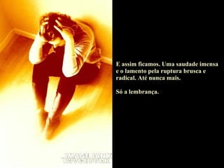 E assim ficamos. Uma saudade imensa e o lamento pela ruptura brusca e radical. Até nunca mais. Só a lembrança. 