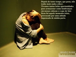 Depois de tanto tempo, que pena, não tenho mais nada a dizer.  Tivemos tantas belas oportunidades para armazenar como lembranças em nossas cabeças e o que de fato ficou foi aquele momento triste, provocado por uma atitude impensada de minha parte. 