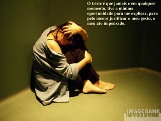 O triste é que jamais e em qualquer momento, tive a mínima oportunidade para me explicar, para pelo menos justificar o meu gesto, o meu ato impensado. 