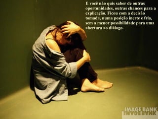 E você não quis saber de outras oportunidades, outras chances para a explicação. Ficou com a decisão tomada, numa posição inerte e fria, sem a menor possibilidade para uma abertura ao diálogo. 