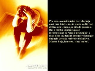 Por essas coincidências da vida, hoje ouvi essa triste canção numa rádio que dedica um tempo aos hits do passado. Daí a minha vontade quase incontrolável de “pedir desculpas” e mais uma vez tentar entender o porque daquela decisão radical e definitiva. Mesmo hoje, lamento, sinto muito!. 