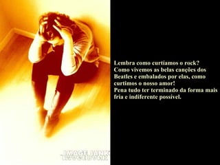 Lembra como curtíamos o rock? Como vivemos as belas canções dos Beatles e embalados por elas, como curtimos o nosso amor! Pena tudo ter terminado da forma mais fria e indiferente possível. 