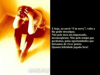 E hoje, ao ouvir “I´m sorry”, volto a lhe pedir desculpas. Não pelo meu ato impensado, inconseqüente. Mas pelo tempo que perdemos, pelas oportunidades que deixamos de viver juntos. Quanta felicidade jogada fora! 