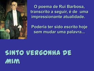 O poema de Rui Barbosa,
transcrito a seguir, é de uma
impressionante atualidade.
Poderia ter sido escrito hoje
sem mudar uma palavra...
Sinto Vergonha de
Mim
 