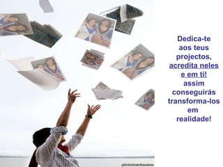 Dedica-te aos teus projectos, acredita neles e em tí! assim conseguirás transforma-los em  realidade! 