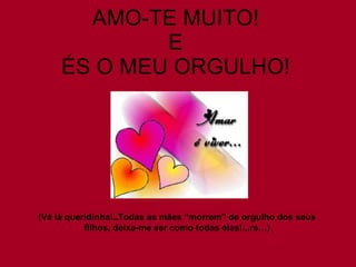 AMO-TE MUITO! E ÉS O MEU ORGULHO! (Vá lá queridinha!..Todas as mães “morrem” de orgulho dos seus filhos, deixa-me ser como todas elas!...rs…) 