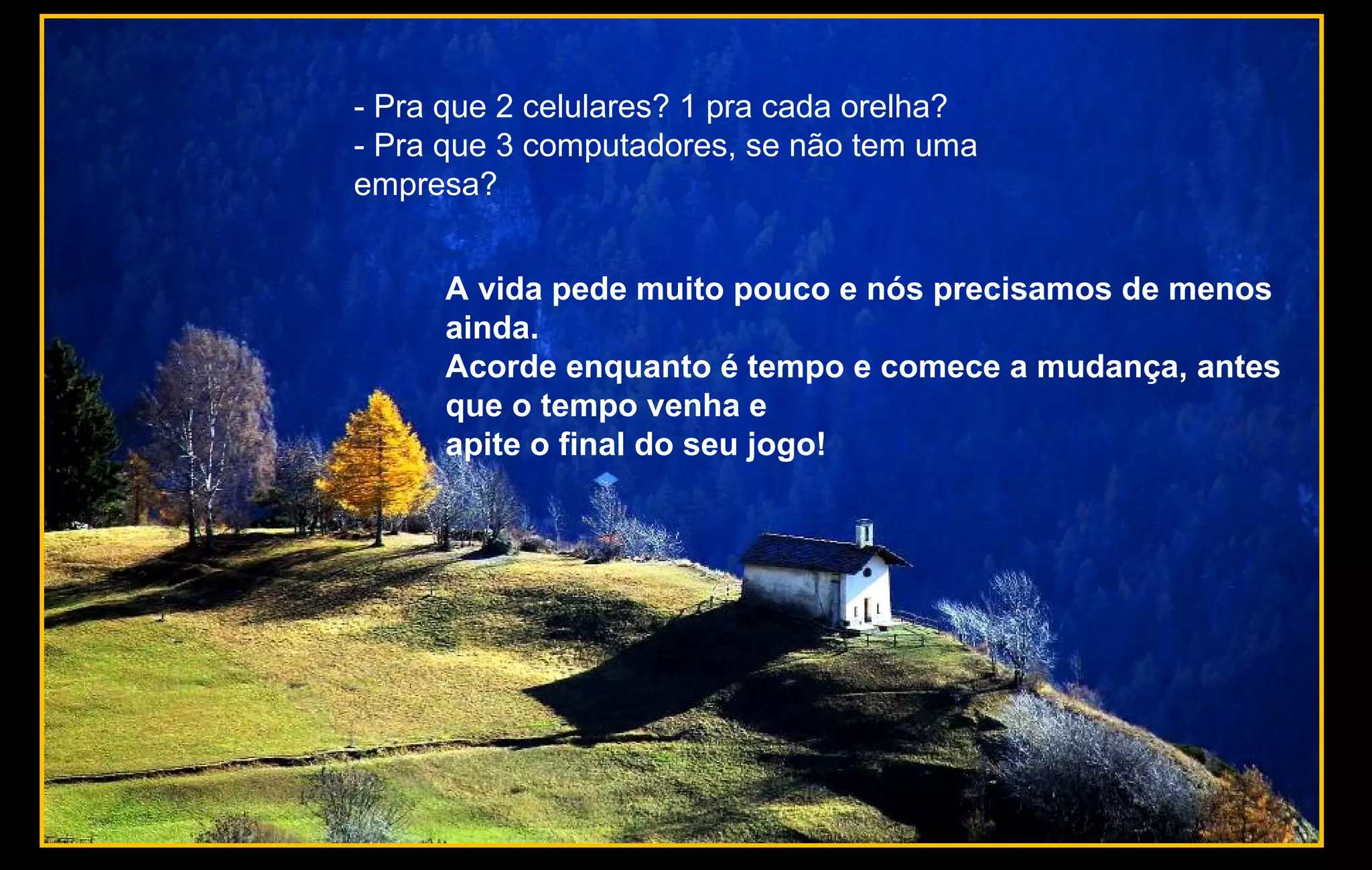 - Pra que 2 celulares? 1 pra cada orelha?
- Pra que 3 computadores, se não tem uma
empresa?
A vida pede muito pouco e nós precisamos de menos
ainda.
Acorde enquanto é tempo e comece a mudança, antes
que o tempo venha e
apite o final do seu jogo!
 