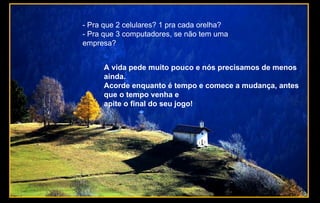 - Pra que 2 celulares? 1 pra cada orelha?
- Pra que 3 computadores, se não tem uma
empresa?
A vida pede muito pouco e nós precisamos de menos
ainda.
Acorde enquanto é tempo e comece a mudança, antes
que o tempo venha e
apite o final do seu jogo!
 