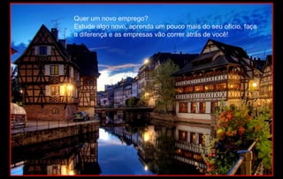 Quer um novo emprego?
Estude algo novo, aprenda um pouco mais do seu ofício, faça
a diferença e as empresas vão correr atrás de você!
 