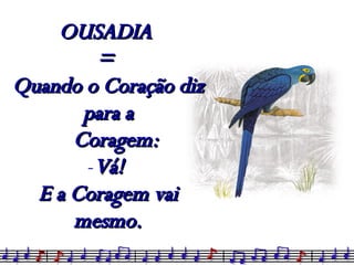 OUSADIA  =  Quando o Coração diz para a Coragem: Vá!  E a Coragem vai mesmo. 