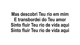 Mas descobri Teu rio em mim
E transbordei do Teu amor
Sinto fluir Teu rio de vida aqui
Sinto fluir Teu rio de vida aqui
 