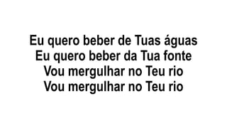 Eu quero beber de Tuas águas
Eu quero beber da Tua fonte
Vou mergulhar no Teu rio
Vou mergulhar no Teu rio
 