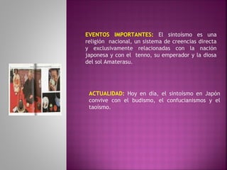 EVENTOS IMPORTANTES: El sintoísmo es una
religión nacional, un sistema de creencias directa
y exclusivamente relacionadas con la nación
japonesa y con el tenno, su emperador y la diosa
del sol Amaterasu.
ACTUALIDAD: Hoy en día, el sintoísmo en Japón
convive con el budismo, el confucianismos y el
taoísmo.
 