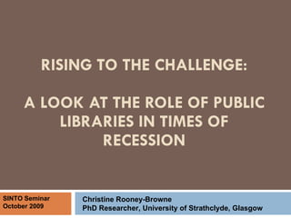RISING TO THE CHALLENGE: A LOOK AT THE ROLE OF PUBLIC LIBRARIES IN TIMES OF RECESSION Christine Rooney-Browne PhD Researcher, University of Strathclyde, Glasgow SINTO Seminar October 2009 