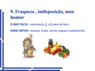 9. Fraqueza , indisposição, mau humorO QUE FALTA : vitaminas A, C, e E além de ferro.ONDE OBTER: verduras, frutas, carnes magras e suplementos.