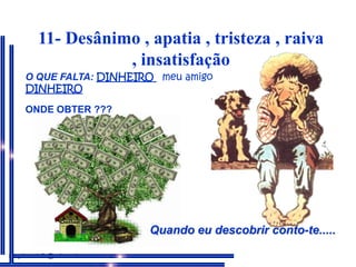 11- Desânimo , apatia , tristeza , raiva , insatisfaçãoO QUE FALTA: DINHEIROmeu amigo DINHEIROONDE OBTER ???ONDE OBTER: Quando eu descobrir, informarei. Quando eu descobrir conto-te.....neydecastello@uol.com.br