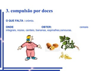  3. compulsão por docesO QUE FALTA : crómio.ONDE OBTER: cereais integrais, nozes, centeio, bananas, espinafres,cenouras.  