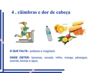 4 . câimbras e dor de cabeçaO QUE FALTA : potássio e magnésioONDE OBTER: bananas, cevada, milho, manga, pêssegos, acerola, laranja e água.
