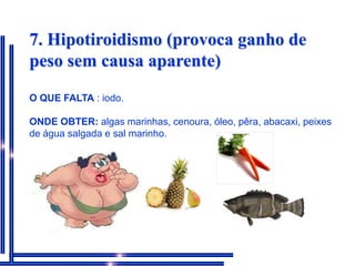 7. Hipotiroidismo (provoca ganho de peso sem causa aparente)O QUE FALTA: iodo.ONDE OBTER: algas marinhas, cenoura, óleo, pêra, abacaxi, peixes de água salgada e sal marinho. 