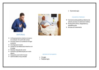 SINTOMAS
 Un Engrosamiento o bulto en el seno o
en cualquier otra parte del cuerpo
 Un lunar nuevo o un cambio en el lugar
existente
 Una llaga que no sana
 Cambio en los hábitos del intestino o en
la vejiga
 Malestar después de comer
 Aumento o perdida de peso sin razón
alguna
 Sangrado o secreción inusual
 Sentirte débil o muy cansado
METODOS DE TRATAMIENTO
 Cirugía
 Radioterapia
 Quimioterapia
DIAGNOSTICO TEMPRANO
 Conciencia del posible problema de
salud y acceso a la atencion medica
 Evaluación clínica, diagnóstico y
estadificación
 Acceso al tratamiento
 