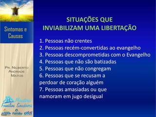 SITUAÇÕES QUE
INVIABILIZAM UMA LIBERTAÇÃO
1. Pessoas não crentes
2. Pessoas recém-convertidas ao evangelho
3. Pessoas descomprometidas com o Evangelho
4. Pessoas que não são batizadas
5. Pessoas que não congregam
6. Pessoas que se recusam a
perdoar de coração alguém
7. Pessoas amasiadas ou que
namoram em jugo desigual
 