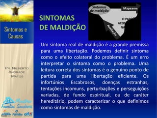 SINTOMAS
DE MALDIÇÃO
Um sintoma real de maldição é a grande premissa
para uma libertação. Podemos definir sintoma
como o efeito colateral do problema. É um erro
interpretar o sintoma como o problema. Uma
leitura correta dos sintomas é o genuíno ponto de
partida para uma libertação eficiente. Os
infortúnios Escabrosos, doenças estranhas,
tentações incomuns, perturbações e perseguições
variadas, de fundo espiritual, ou de caráter
hereditário, podem caracterizar o que definimos
como sintomas de maldição.
 
