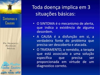 Toda doença implica em 3
situações básicas:
• O SINTOMA é o mecanismo de alerta,
que indica a existência de alguma
desordem.
• A CAUSA é a disfunção em si, a
verdadeira fonte do problema que
precisa ser descoberta e atacada.
• O TRATAMENTO, o remédio, a terapia
que está associada a uma solução
específica que precisa ser
proporcionada em virtude de um
diagnostico correto.
 