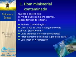 1. Dom ministerial
contaminado
Quando a pessoa está
servindo a Deus com dons espíritas.
Legado familiar de feitiçaria
➥ Profecia X adivinhação?
➥ Ouvir a voz de Deus X audição de vozes
espíritas? (Esquizofrenia)
➥ Visão profética X terceiro olho aberto?
➥ Arrebatamento de espírito X projeção astral?
➥ Cura interior X regressão?
 