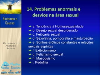 14. Problemas anormais e
desvios na área sexual
➥ a. Tendência à Homossexualidade
➥ b. Desejo sexual desordenado
➥ c. Feitiçaria sexual
➥ d. Sexolatria, pornografia e masturbação
➥ e. Sonhos eróticos constantes e relações
sexuais espíritas
➥ f. Exibicionismo
➥ g. Fetichismo sexual
➥ h. Masoquismo
➥ i. Pedofilia
 