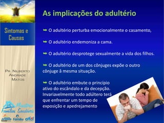 As implicações do adultério
➥ O adultério perturba emocionalmente o casamento,
➥ O adultério endemoniza a cama.
➥ O adultério desprotege sexualmente a vida dos filhos.
➥ O adultério de um dos cônjuges expõe o outro
cônjuge â mesma situação.
➥ O adultério embute o princípio
ativo do escândalo e da decepção.
Invariavelmente todo adúltero terá
que enfrentar um tempo de
exposição e apedrejamento
 