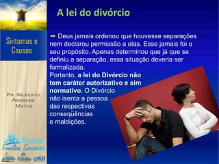 A lei do divórcio
➥ Deus jamais ordenou que houvesse separações
nem declarou permissão a elas. Esse jamais foi o
seu propósito. Apenas determinou que já que se
definiu a separação, essa situação deveria ser
formalizada.
Portanto, a lei do Divórcio não
tem caráter autorizativo e sim
normativo. O Divórcio
não isenta a pessoa
das respectivas
conseqüências
e maldições.
 
