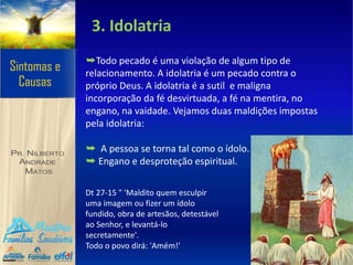 3. Idolatria
➥Todo pecado é uma violação de algum tipo de
relacionamento. A idolatria é um pecado contra o
próprio Deus. A idolatria é a sutil e maligna
incorporação da fé desvirtuada, a fé na mentira, no
engano, na vaidade. Vejamos duas maldições impostas
pela idolatria:
➥ A pessoa se torna tal como o ídolo.
➥ Engano e desproteção espiritual.
Dt 27-15 " 'Maldito quem esculpir
uma imagem ou fizer um ídolo
fundido, obra de artesãos, detestável
ao Senhor, e levantá-lo
secretamente'.
Todo o povo dirá: 'Amém!'
 