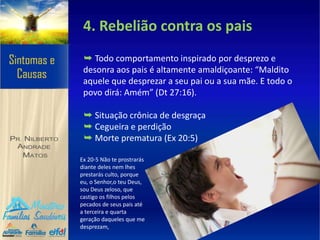4. Rebelião contra os pais
➥ Todo comportamento inspirado por desprezo e
desonra aos pais é altamente amaldiçoante: “Maldito
aquele que desprezar a seu pai ou a sua mãe. E todo o
povo dirá: Amém” (Dt 27:16).
➥ Situação crônica de desgraça
➥ Cegueira e perdição
➥ Morte prematura (Ex 20:5)
Ex 20-5 Não te prostrarás
diante deles nem lhes
prestarás culto, porque
eu, o Senhor,o teu Deus,
sou Deus zeloso, que
castigo os filhos pelos
pecados de seus pais até
a terceira e quarta
geração daqueles que me
desprezam,
 