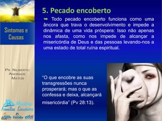 5. Pecado encoberto
➥ Todo pecado encoberto funciona como uma
âncora que trava o desenvolvimento e impede a
dinâmica de uma vida próspera: Isso não apenas
nos afasta, como nos impede de alcançar a
misericórdia de Deus e das pessoas levando-nos a
uma estado de total ruína espiritual.
“O que encobre as suas
transgressões nunca
prosperará; mas o que as
confessa e deixa, alcançará
misericórdia” (Pv 28:13).
 