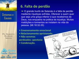 6. Falta de perdão
➥ O grande trunfo de Satanás é a falta de perdão
mediante injustiças sofridas. Oferecer a quem quer
que seja uma graça inferior à que recebemos de
Deus, nos enquadra na prática da injustiça. Muitas
maldições e tormentos se instalam na vida da
pessoa. (Mt 18:32-35)
• Envenenamento emocional
• Relacionamento aprisionado.
• Não seremos
perdoados: apostasia
• Condenação.
 